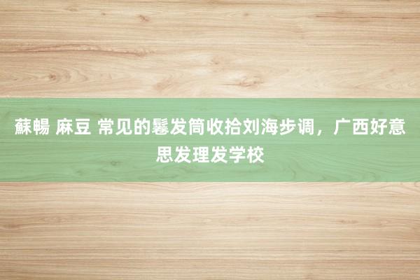 蘇暢 麻豆 常见的鬈发筒收拾刘海步调，广西好意思发理发学校