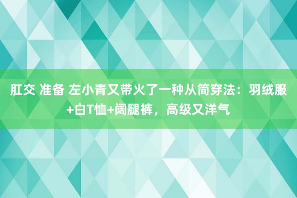 肛交 准备 左小青又带火了一种从简穿法：羽绒服+白T恤+阔腿裤，高级又洋气