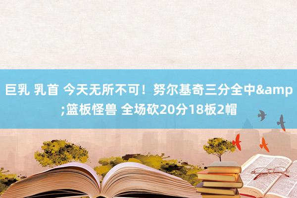 巨乳 乳首 今天无所不可！努尔基奇三分全中&篮板怪兽 全场砍20分18板2帽