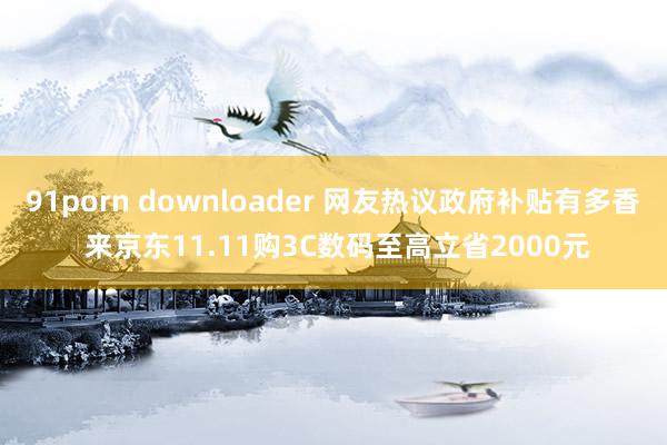 91porn downloader 网友热议政府补贴有多香 来京东11.11购3C数码至高立省2000元