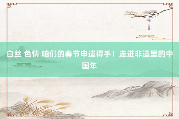 白丝 色情 咱们的春节申遗得手！走进非遗里的中国年