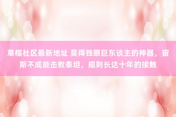 草榴社区最新地址 莫得独眼巨东谈主的神器，宙斯不成能击败泰坦，规则长达十年的接触