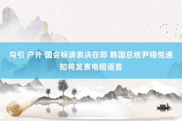 勾引 户外 国会标谤表决在即 韩国总统尹锡悦通知将发表电视语言