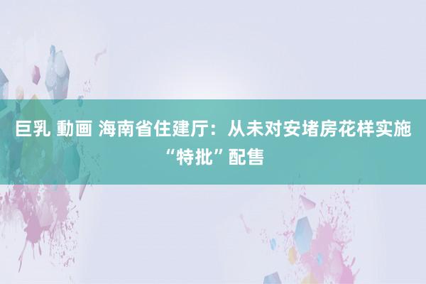 巨乳 動画 海南省住建厅：从未对安堵房花样实施“特批”配售