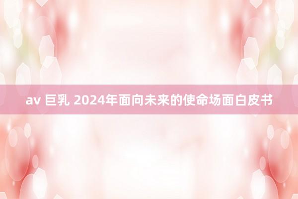 av 巨乳 2024年面向未来的使命场面白皮书