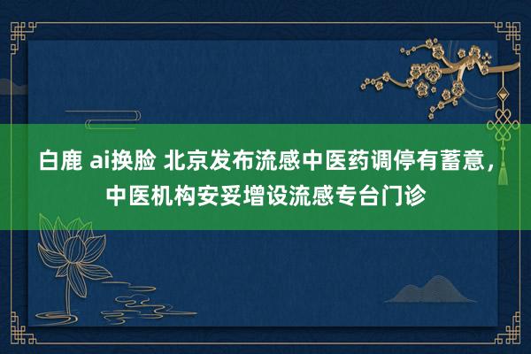 白鹿 ai换脸 北京发布流感中医药调停有蓄意，中医机构安妥增设流感专台门诊