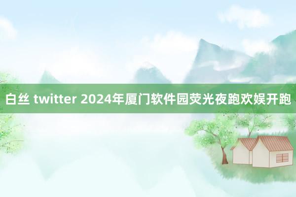 白丝 twitter 2024年厦门软件园荧光夜跑欢娱开跑