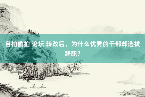 自拍偷拍 论坛 转改后，为什么优秀的干部却选拔辞职？