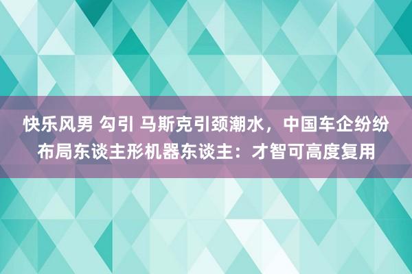 快乐风男 勾引 马斯克引颈潮水，中国车企纷纷布局东谈主形机器东谈主：才智可高度复用