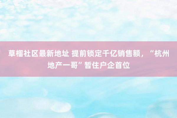 草榴社区最新地址 提前锁定千亿销售额，“杭州地产一哥”暂住户企首位