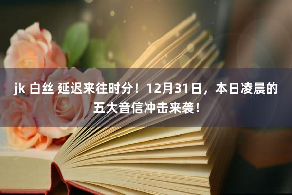 jk 白丝 延迟来往时分！12月31日，本日凌晨的五大音信冲击来袭！