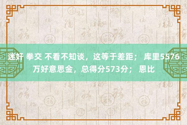 迷奸 拳交 不看不知谈，这等于差距； 库里5576万好意思金，总得分573分； 恩比