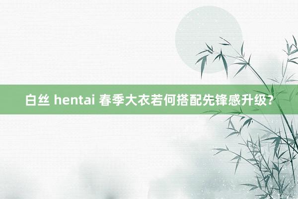 白丝 hentai 春季大衣若何搭配先锋感升级？