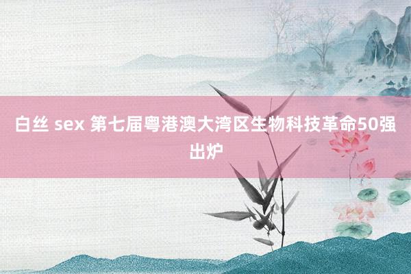 白丝 sex 第七届粤港澳大湾区生物科技革命50强出炉