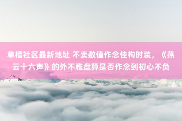 草榴社区最新地址 不卖数值作念佳构时装，《燕云十六声》的外不雅盘算是否作念到初心不负