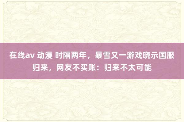 在线av 动漫 时隔两年，暴雪又一游戏晓示国服归来，网友不买账：归来不太可能