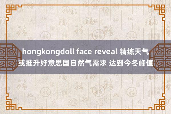 hongkongdoll face reveal 精练天气或推升好意思国自然气需求 达到今冬峰值