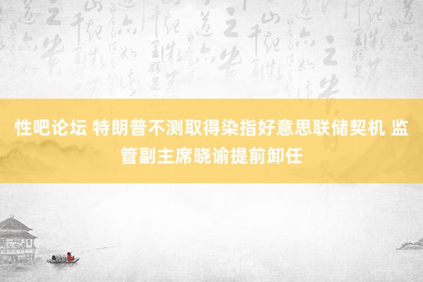 性吧论坛 特朗普不测取得染指好意思联储契机 监管副主席晓谕提前卸任