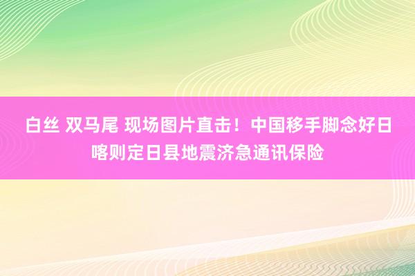 白丝 双马尾 现场图片直击！中国移手脚念好日喀则定日县地震济急通讯保险