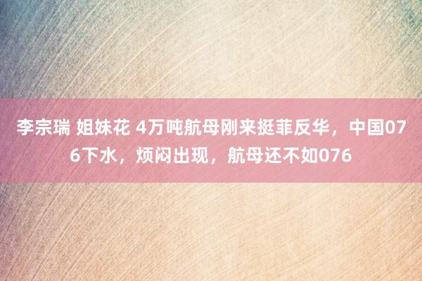 李宗瑞 姐妹花 4万吨航母刚来挺菲反华，中国076下水，烦闷出现，航母还不如076