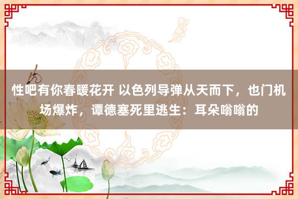 性吧有你春暖花开 以色列导弹从天而下，也门机场爆炸，谭德塞死里逃生：耳朵嗡嗡的