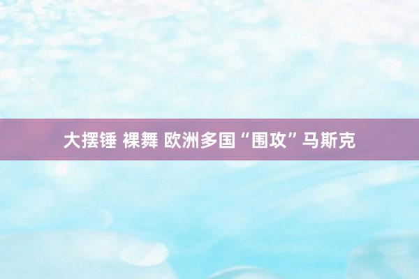 大摆锤 裸舞 欧洲多国“围攻”马斯克