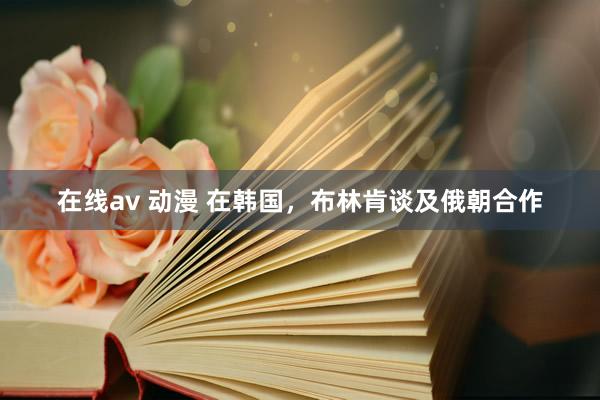 在线av 动漫 在韩国，布林肯谈及俄朝合作