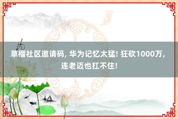 草榴社区邀请码， 华为记忆太猛! 狂砍1000万， 连老迈也扛不住!