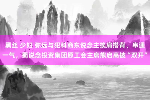 黑丝 少妇 弥远与犯科商东说念主挨肩搭背、串通一气，蜀说念投资集团原工会主席熊启高被“双开”