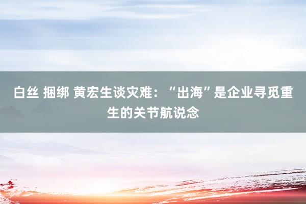 白丝 捆绑 黄宏生谈灾难：“出海”是企业寻觅重生的关节航说念