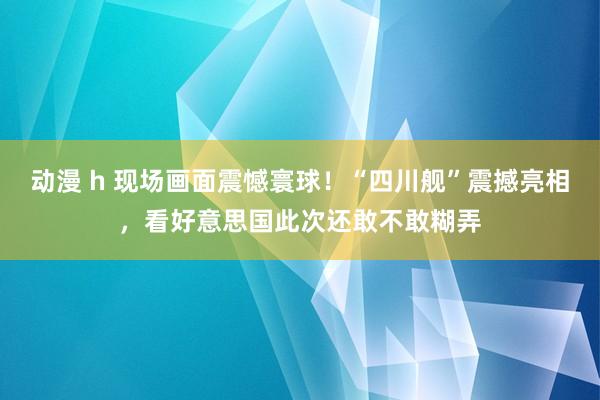 动漫 h 现场画面震憾寰球！“四川舰”震撼亮相，看好意思国此次还敢不敢糊弄