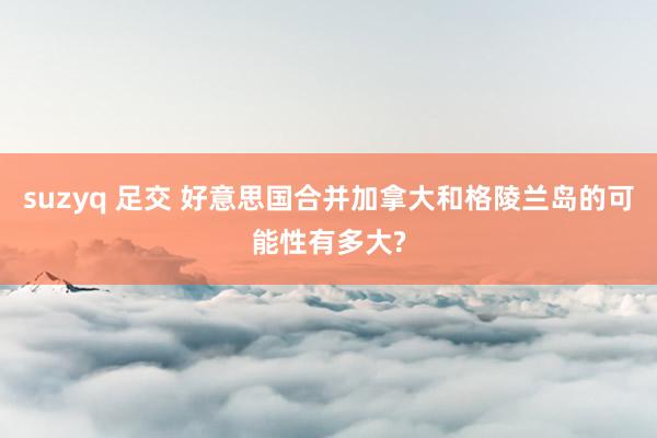 suzyq 足交 好意思国合并加拿大和格陵兰岛的可能性有多大?