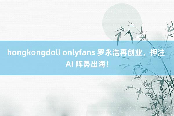 hongkongdoll onlyfans 罗永浩再创业，押注 AI 阵势出海！