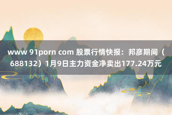 www 91porn com 股票行情快报：邦彦期间（688132）1月9日主力资金净卖出177.24万元