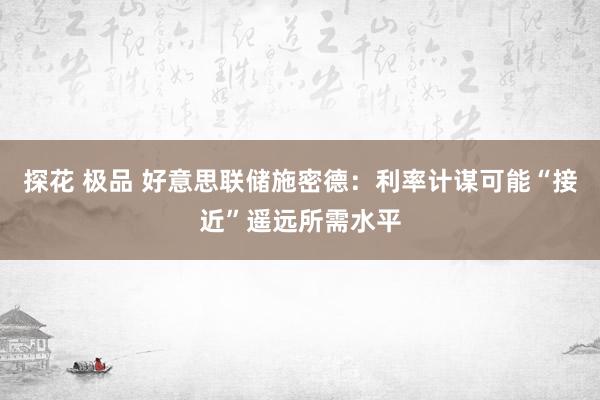 探花 极品 好意思联储施密德：利率计谋可能“接近”遥远所需水平