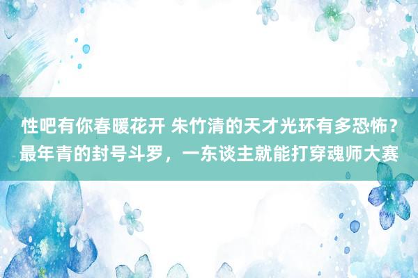 性吧有你春暖花开 朱竹清的天才光环有多恐怖？最年青的封号斗罗，一东谈主就能打穿魂师大赛