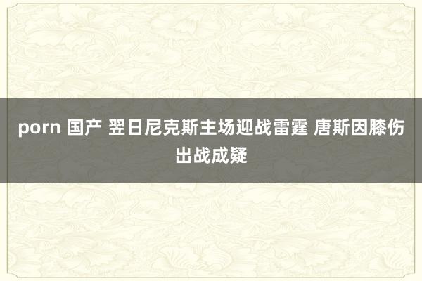 porn 国产 翌日尼克斯主场迎战雷霆 唐斯因膝伤出战成疑