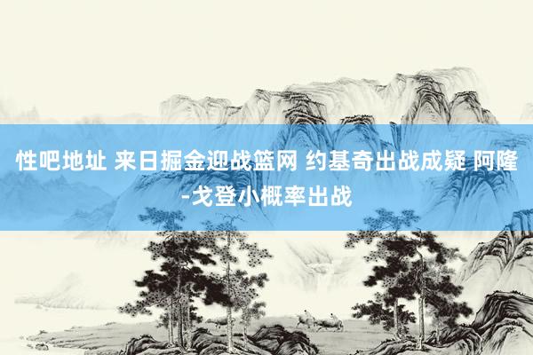 性吧地址 来日掘金迎战篮网 约基奇出战成疑 阿隆-戈登小概率出战