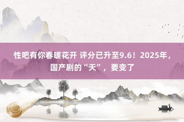 性吧有你春暖花开 评分已升至9.6！2025年，国产剧的“天”，要变了