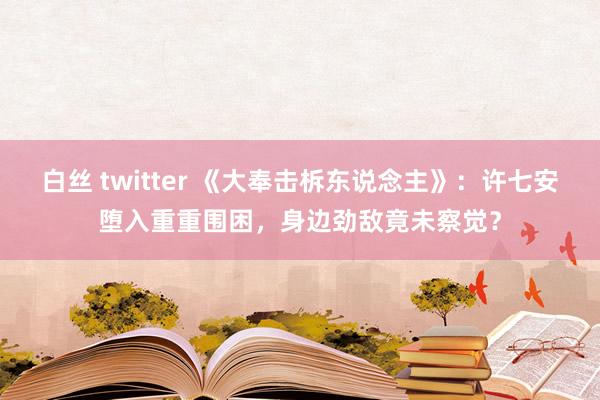 白丝 twitter 《大奉击柝东说念主》：许七安堕入重重围困，身边劲敌竟未察觉？