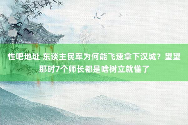 性吧地址 东谈主民军为何能飞速拿下汉城？望望那时7个师长都是啥树立就懂了