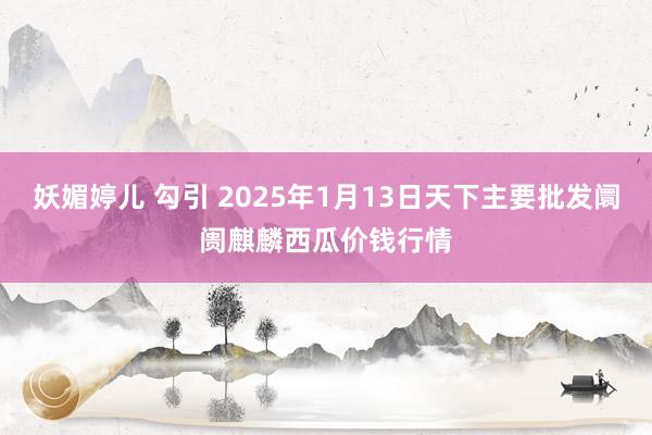 妖媚婷儿 勾引 2025年1月13日天下主要批发阛阓麒麟西瓜价钱行情