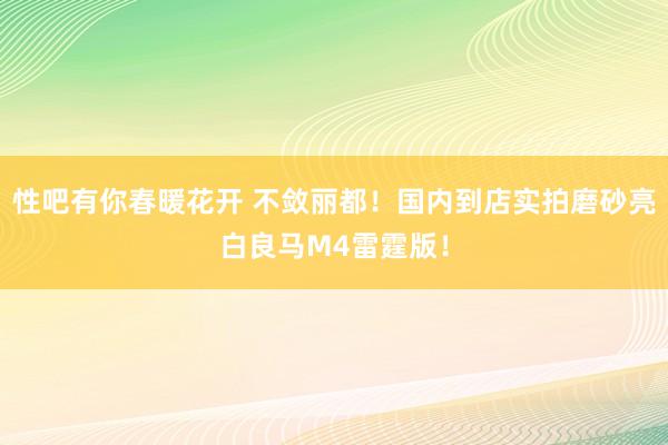 性吧有你春暖花开 不敛丽都！国内到店实拍磨砂亮白良马M4雷霆版！