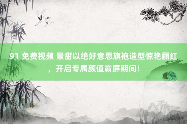 91 免费视频 景甜以绝好意思旗袍造型惊艳翻红，开启专属颜值霸屏期间！