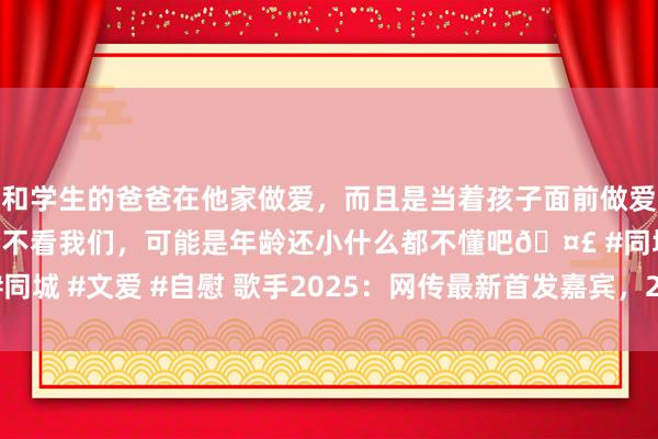 和学生的爸爸在他家做爱，而且是当着孩子面前做爱，太刺激了，孩子完全不看我们，可能是年龄还小什么都不懂吧🤣 #同城 #文爱 #自慰 歌手2025：网传最新首发嘉宾，2位天后2位海外歌手