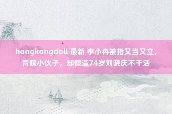 hongkongdoll 最新 李小冉被指又当又立，青睐小伙子，却假造74岁刘晓庆不干活