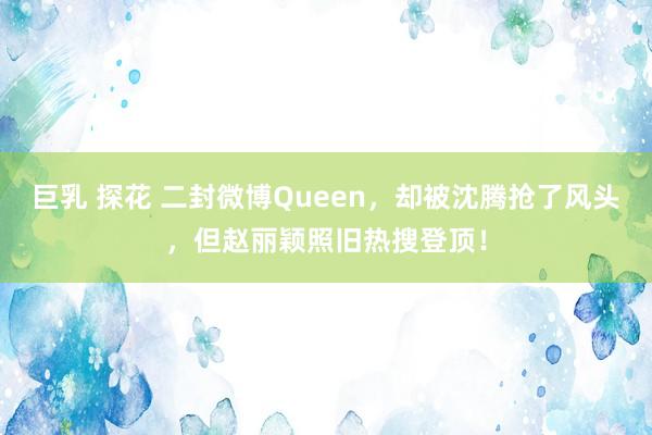 巨乳 探花 二封微博Queen，却被沈腾抢了风头，但赵丽颖照旧热搜登顶！