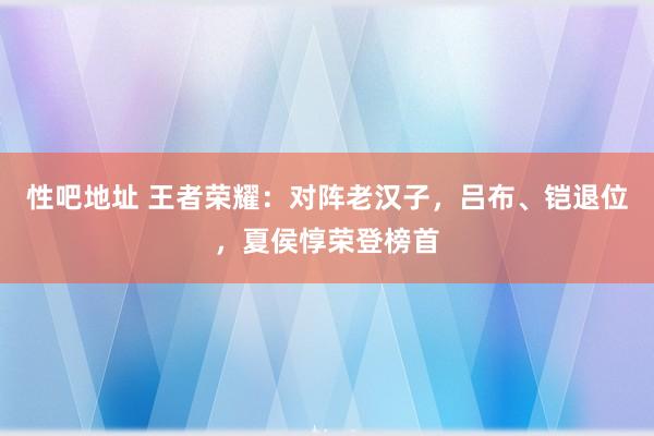 性吧地址 王者荣耀：对阵老汉子，吕布、铠退位，夏侯惇荣登榜首