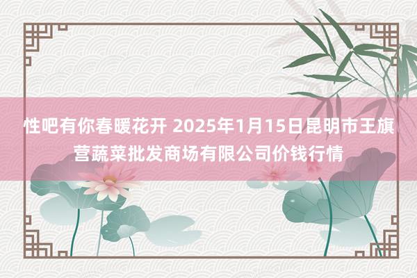 性吧有你春暖花开 2025年1月15日昆明市王旗营蔬菜批发商场有限公司价钱行情