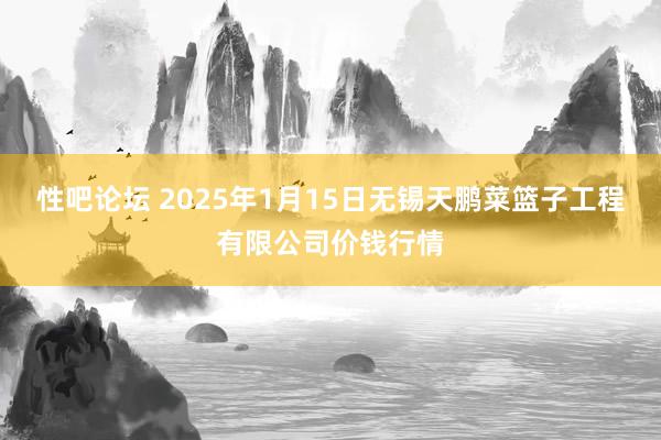 性吧论坛 2025年1月15日无锡天鹏菜篮子工程有限公司价钱行情